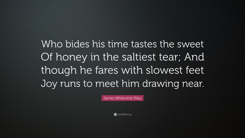 James Whitcomb Riley Quote: “Who bides his time tastes the sweet Of honey in the saltiest tear; And though he fares with slowest feet Joy runs to meet him drawing near.”