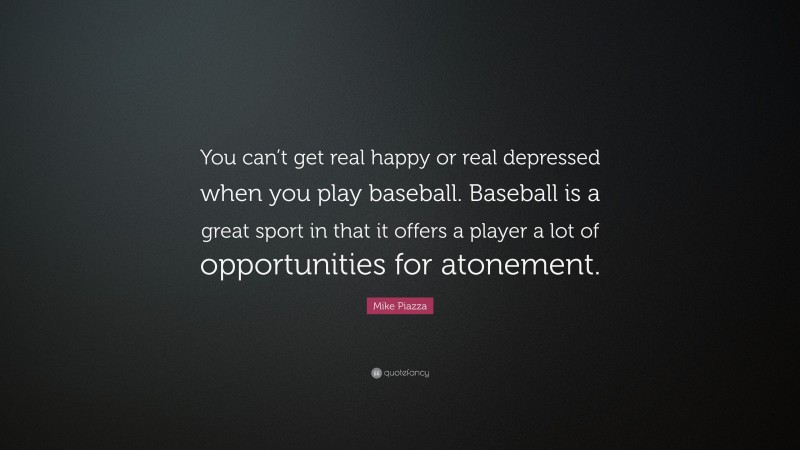 Mike Piazza Quote: “You can’t get real happy or real depressed when you play baseball. Baseball is a great sport in that it offers a player a lot of opportunities for atonement.”