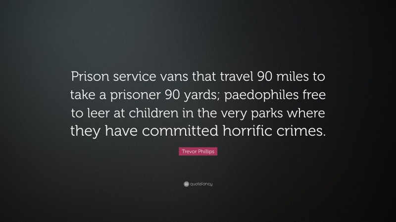 Trevor Phillips Quote: “Prison service vans that travel 90 miles to take a prisoner 90 yards; paedophiles free to leer at children in the very parks where they have committed horrific crimes.”