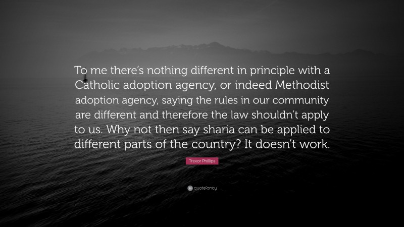 Trevor Phillips Quote: “To me there’s nothing different in principle with a Catholic adoption agency, or indeed Methodist adoption agency, saying the rules in our community are different and therefore the law shouldn’t apply to us. Why not then say sharia can be applied to different parts of the country? It doesn’t work.”