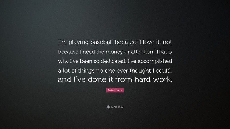 Mike Piazza Quote: “I’m playing baseball because I love it, not because I need the money or attention. That is why I’ve been so dedicated. I’ve accomplished a lot of things no one ever thought I could, and I’ve done it from hard work.”