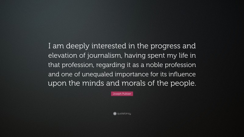 Joseph Pulitzer Quote: “I am deeply interested in the progress and elevation of journalism, having spent my life in that profession, regarding it as a noble profession and one of unequaled importance for its influence upon the minds and morals of the people.”
