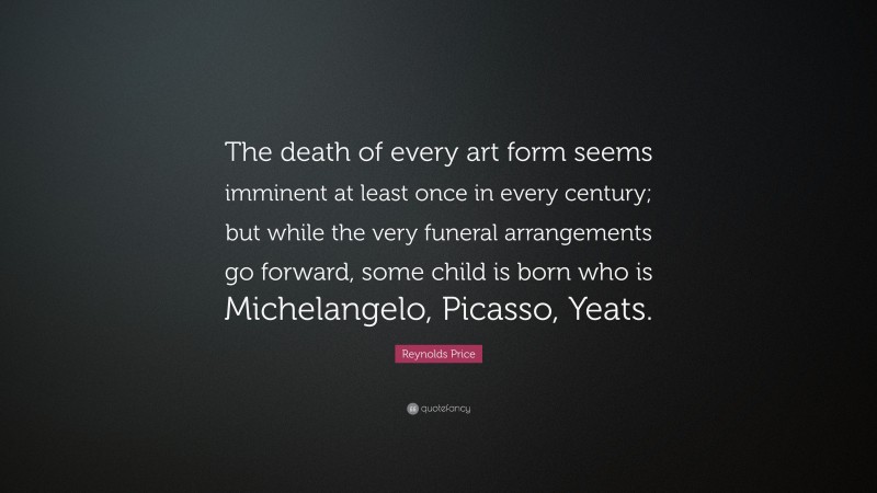 Reynolds Price Quote: “The death of every art form seems imminent at least once in every century; but while the very funeral arrangements go forward, some child is born who is Michelangelo, Picasso, Yeats.”