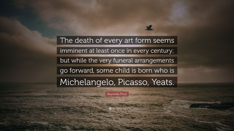 Reynolds Price Quote: “The death of every art form seems imminent at least once in every century; but while the very funeral arrangements go forward, some child is born who is Michelangelo, Picasso, Yeats.”