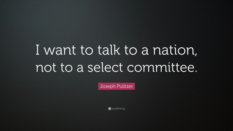 Joseph Pulitzer Quote: “I want to talk to a nation, not to a select committee.”