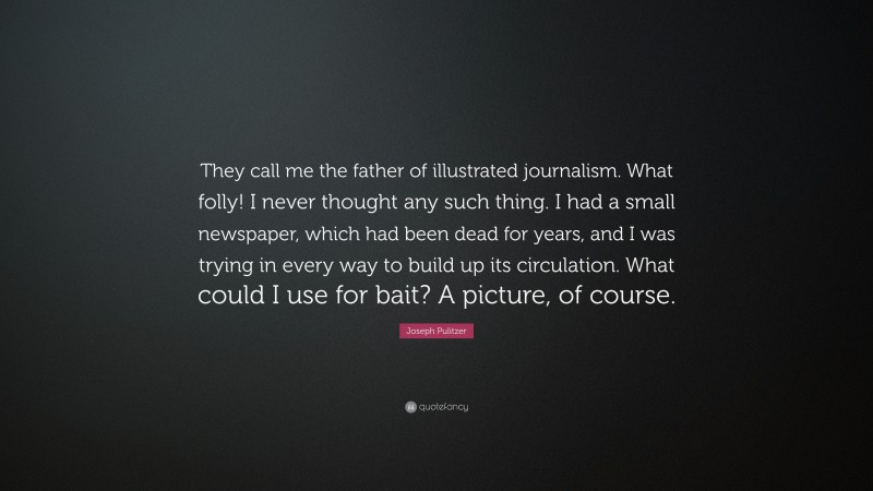 Joseph Pulitzer Quote: “They call me the father of illustrated journalism. What folly! I never thought any such thing. I had a small newspaper, which had been dead for years, and I was trying in every way to build up its circulation. What could I use for bait? A picture, of course.”