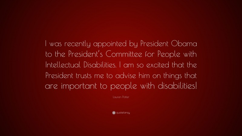 Lauren Potter Quote: “I was recently appointed by President Obama to the President’s Committee for People with Intellectual Disabilities. I am so excited that the President trusts me to advise him on things that are important to people with disabilities!”