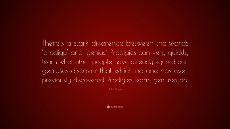 John Green Quote: “There’s a stark difference between the words ‘prodigy’ and ‘genius.’ Prodigies can very quickly learn what other people have already figured out; geniuses discover that which no one has ever previously discovered. Prodigies learn; geniuses do.”