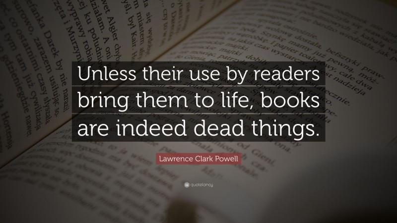 Lawrence Clark Powell Quote: “Unless their use by readers bring them to life, books are indeed dead things.”
