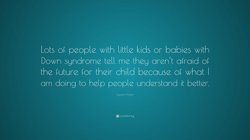 Lauren Potter Quote: “Lots of people with little kids or babies with Down syndrome tell me they aren’t afraid of the future for their child because of what I am doing to help people understand it better.”