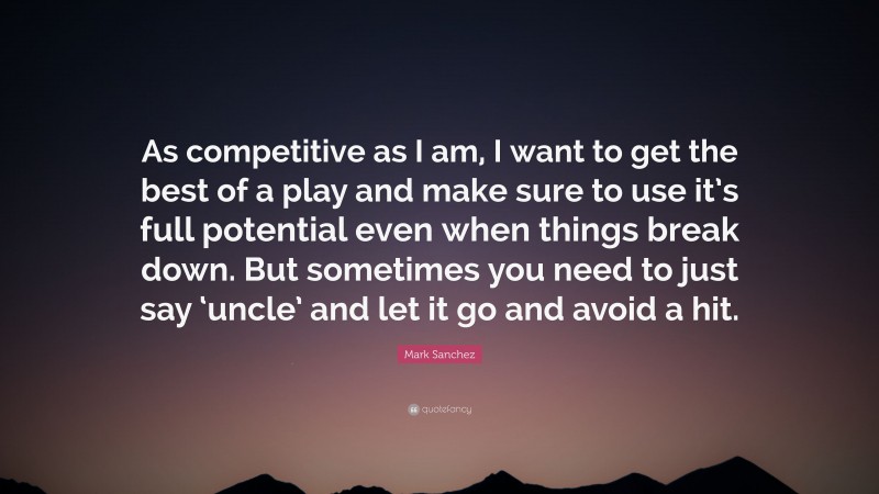 Mark Sanchez Quote: “As competitive as I am, I want to get the best of a play and make sure to use it’s full potential even when things break down. But sometimes you need to just say ‘uncle’ and let it go and avoid a hit.”