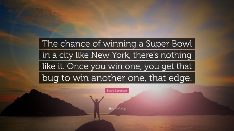 Mark Sanchez Quote: “The chance of winning a Super Bowl in a city like New York, there’s nothing like it. Once you win one, you get that bug to win another one, that edge.”