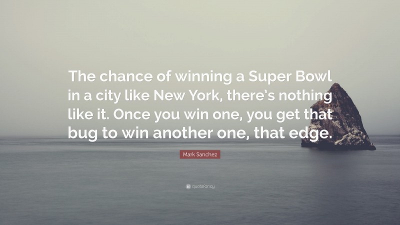 Mark Sanchez Quote: “The chance of winning a Super Bowl in a city like New York, there’s nothing like it. Once you win one, you get that bug to win another one, that edge.”