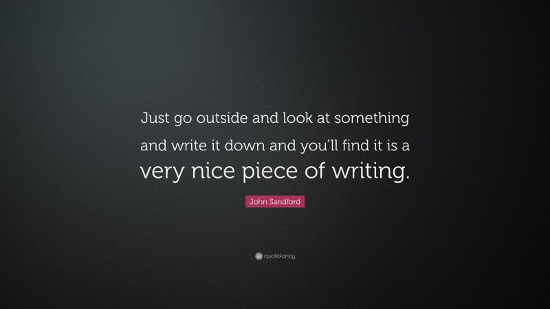 John Sandford Quote: “Just go outside and look at something and write it down and you’ll find it is a very nice piece of writing.”