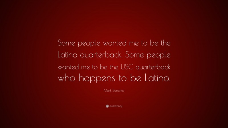 Mark Sanchez Quote: “Some people wanted me to be the Latino quarterback. Some people wanted me to be the USC quarterback who happens to be Latino.”