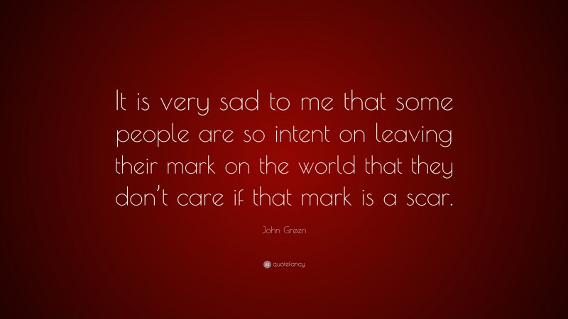 John Green Quote: “It is very sad to me that some people are so intent on leaving their mark on the world that they don’t care if that mark is a scar.”