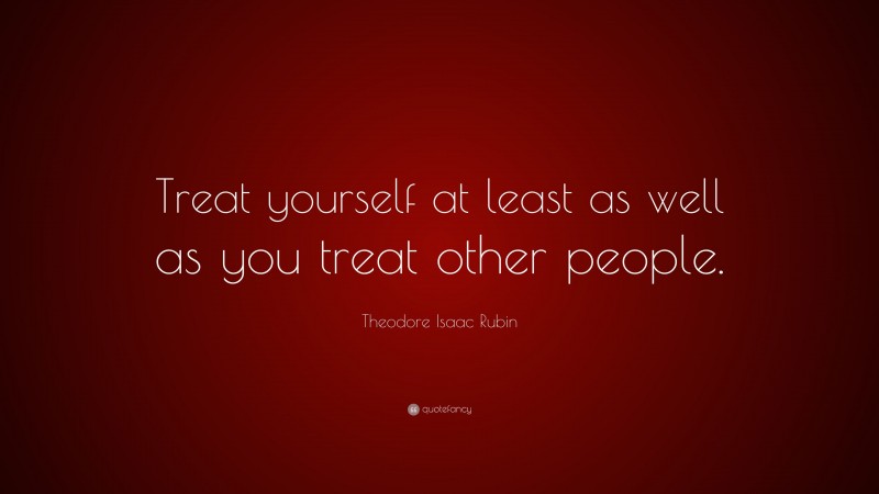 Theodore Isaac Rubin Quote: “Treat yourself at least as well as you treat other people.”
