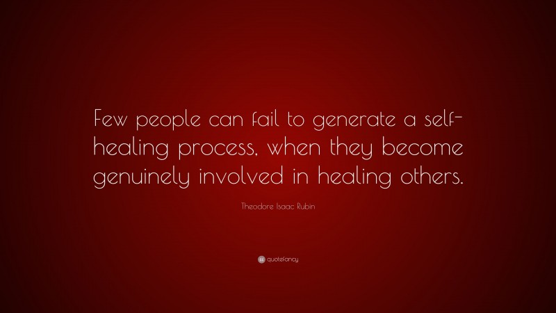 Theodore Isaac Rubin Quote: “Few people can fail to generate a self-healing process, when they become genuinely involved in healing others.”