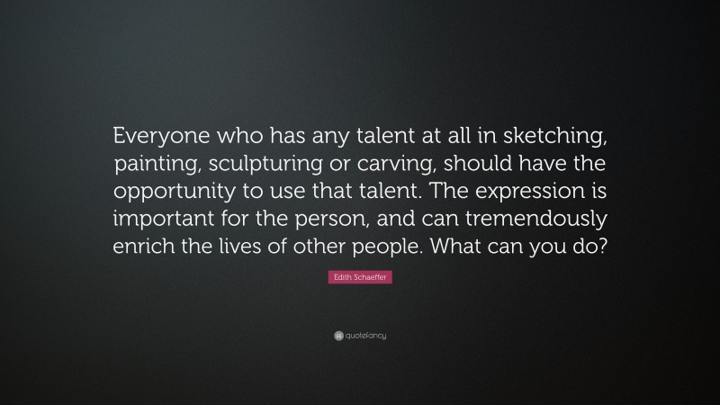 Edith Schaeffer Quote: “Everyone who has any talent at all in sketching, painting, sculpturing or carving, should have the opportunity to use that talent. The expression is important for the person, and can tremendously enrich the lives of other people. What can you do?”