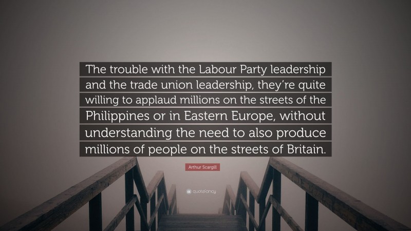 Arthur Scargill Quote: “The trouble with the Labour Party leadership and the trade union leadership, they’re quite willing to applaud millions on the streets of the Philippines or in Eastern Europe, without understanding the need to also produce millions of people on the streets of Britain.”