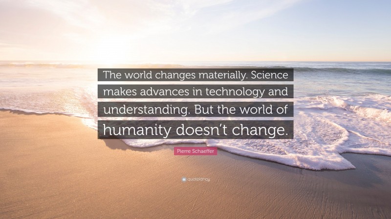 Pierre Schaeffer Quote: “The world changes materially. Science makes advances in technology and understanding. But the world of humanity doesn’t change.”