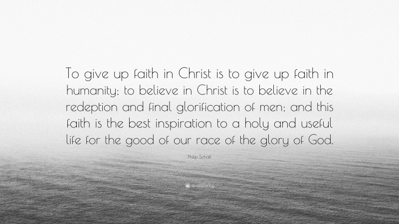 Philip Schaff Quote: “To give up faith in Christ is to give up faith in humanity; to believe in Christ is to believe in the redeption and final glorification of men; and this faith is the best inspiration to a holy and useful life for the good of our race of the glory of God.”