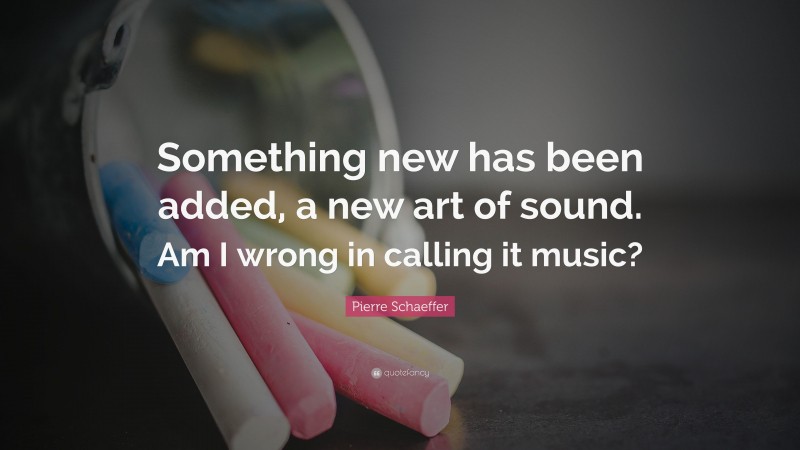 Pierre Schaeffer Quote: “Something new has been added, a new art of sound. Am I wrong in calling it music?”