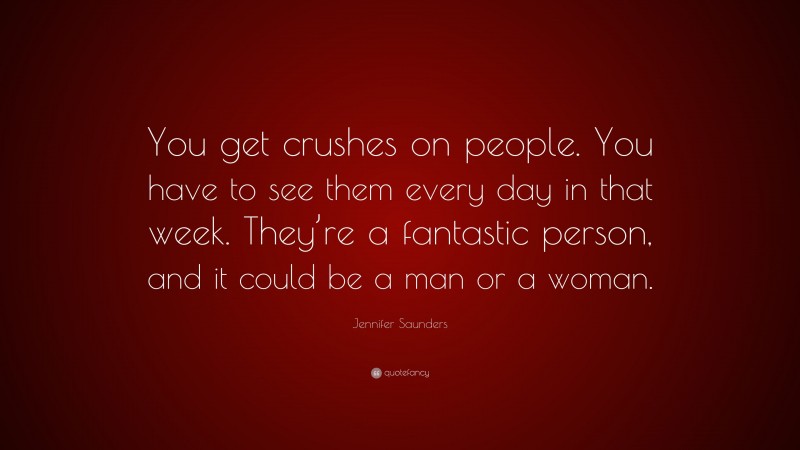 Jennifer Saunders Quote: “You get crushes on people. You have to see them every day in that week. They’re a fantastic person, and it could be a man or a woman.”
