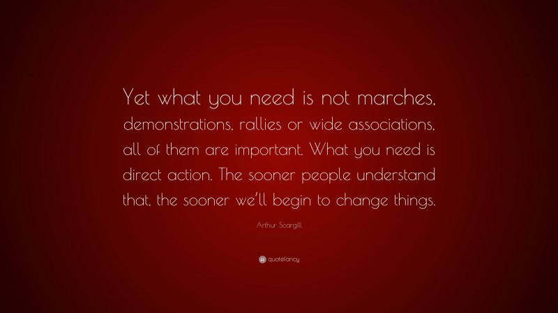 Arthur Scargill Quote: “Yet what you need is not marches, demonstrations, rallies or wide associations, all of them are important. What you need is direct action. The sooner people understand that, the sooner we’ll begin to change things.”