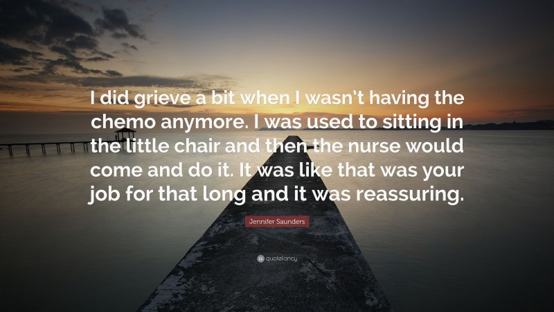 Jennifer Saunders Quote: “I did grieve a bit when I wasn’t having the chemo anymore. I was used to sitting in the little chair and then the nurse would come and do it. It was like that was your job for that long and it was reassuring.”