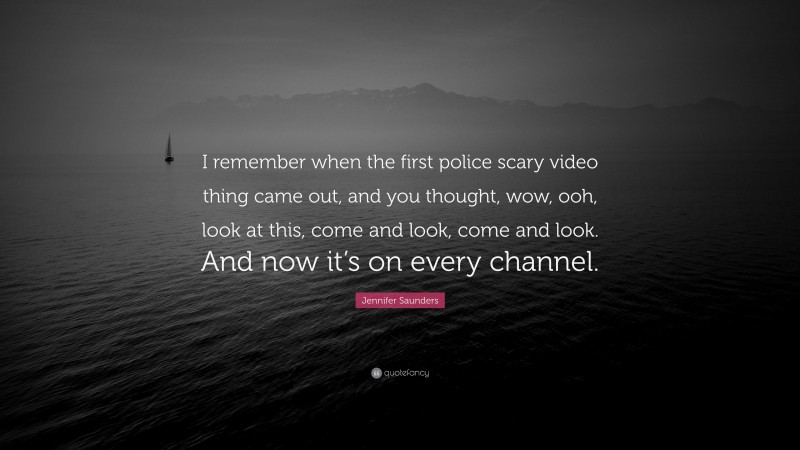 Jennifer Saunders Quote: “I remember when the first police scary video thing came out, and you thought, wow, ooh, look at this, come and look, come and look. And now it’s on every channel.”