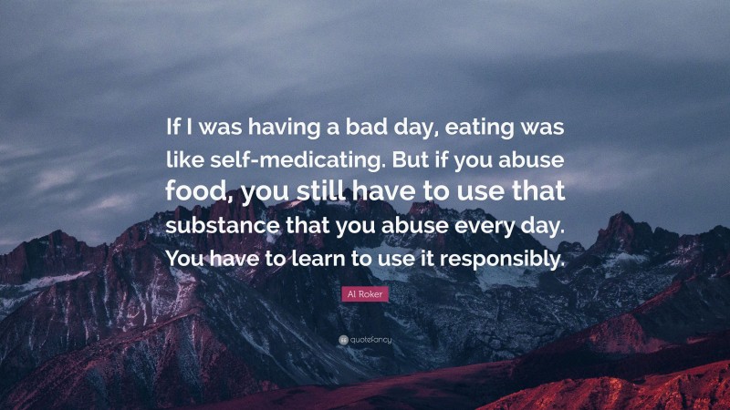 Al Roker Quote: “If I was having a bad day, eating was like self-medicating. But if you abuse food, you still have to use that substance that you abuse every day. You have to learn to use it responsibly.”