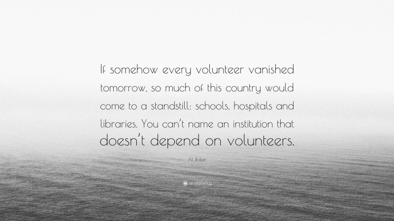Al Roker Quote: “If somehow every volunteer vanished tomorrow, so much of this country would come to a standstill: schools, hospitals and libraries. You can’t name an institution that doesn’t depend on volunteers.”