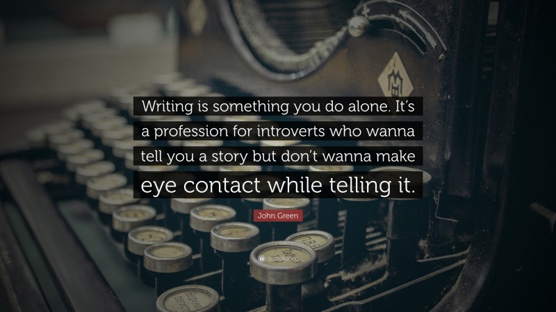 John Green Quote: “Writing is something you do alone. It’s a profession for introverts who wanna tell you a story but don’t wanna make eye contact while telling it.”