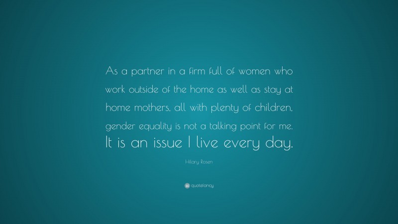 Hilary Rosen Quote: “As a partner in a firm full of women who work outside of the home as well as stay at home mothers, all with plenty of children, gender equality is not a talking point for me. It is an issue I live every day.”