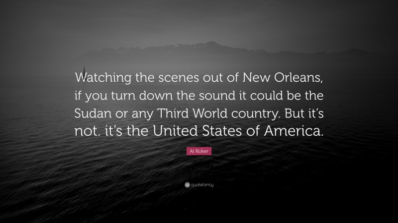 Al Roker Quote: “Watching the scenes out of New Orleans, if you turn down the sound it could be the Sudan or any Third World country. But it’s not. it’s the United States of America.”