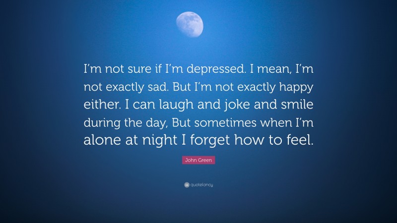 John Green Quote: “I’m not sure if I’m depressed. I mean, I’m not exactly sad. But I’m not exactly happy either. I can laugh and joke and smile during the day, But sometimes when I’m alone at night I forget how to feel.”