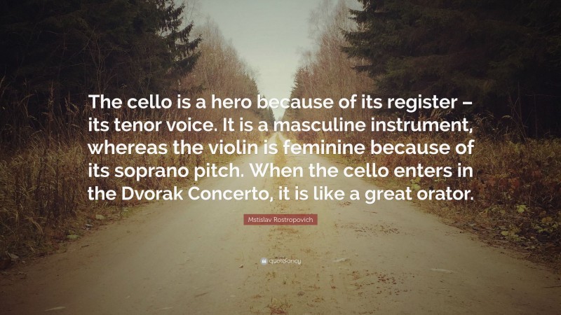 Mstislav Rostropovich Quote: “The cello is a hero because of its register – its tenor voice. It is a masculine instrument, whereas the violin is feminine because of its soprano pitch. When the cello enters in the Dvorak Concerto, it is like a great orator.”