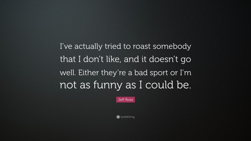 Jeff Ross Quote: “I’ve actually tried to roast somebody that I don’t like, and it doesn’t go well. Either they’re a bad sport or I’m not as funny as I could be.”