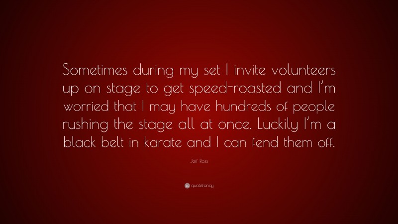 Jeff Ross Quote: “Sometimes during my set I invite volunteers up on stage to get speed-roasted and I’m worried that I may have hundreds of people rushing the stage all at once. Luckily I’m a black belt in karate and I can fend them off.”