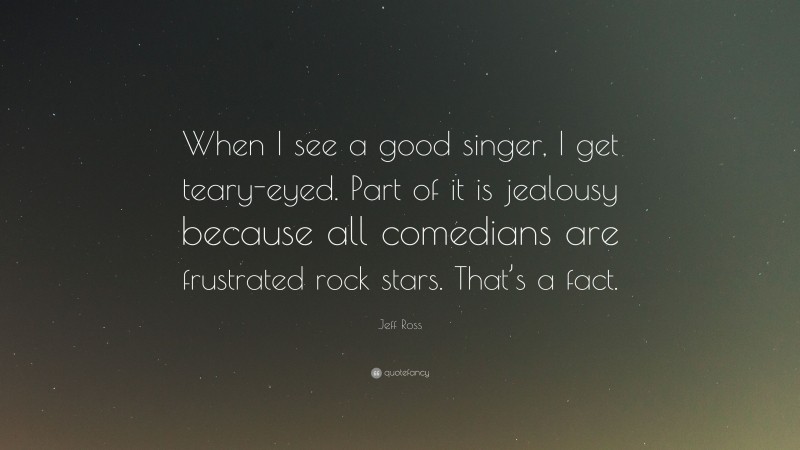 Jeff Ross Quote: “When I see a good singer, I get teary-eyed. Part of it is jealousy because all comedians are frustrated rock stars. That’s a fact.”