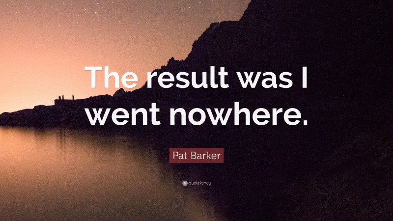Pat Barker Quote: “The result was I went nowhere.”