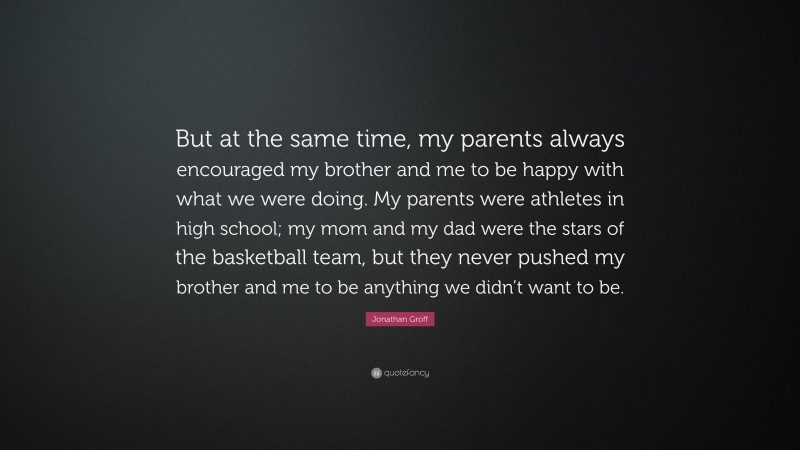 Jonathan Groff Quote: “But at the same time, my parents always encouraged my brother and me to be happy with what we were doing. My parents were athletes in high school; my mom and my dad were the stars of the basketball team, but they never pushed my brother and me to be anything we didn’t want to be.”