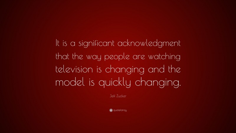 Jeff Zucker Quote: “It is a significant acknowledgment that the way people are watching television is changing and the model is quickly changing.”