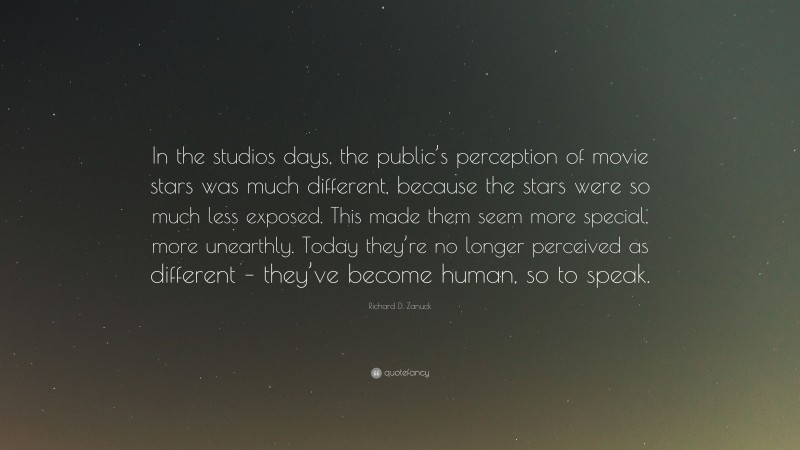 Richard D. Zanuck Quote: “In the studios days, the public’s perception of movie stars was much different, because the stars were so much less exposed. This made them seem more special, more unearthly. Today they’re no longer perceived as different – they’ve become human, so to speak.”