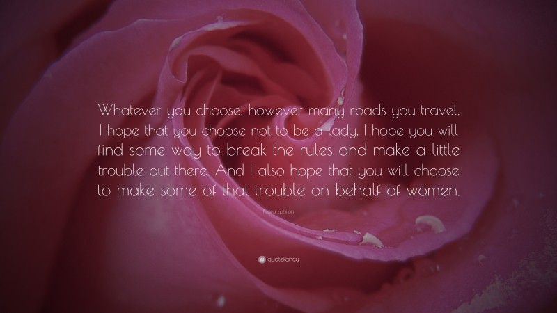 Nora Ephron Quote: “Whatever you choose, however many roads you travel, I hope that you choose not to be a lady. I hope you will find some way to break the rules and make a little trouble out there. And I also hope that you will choose to make some of that trouble on behalf of women.”