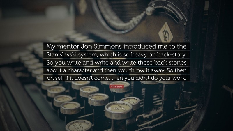 Chris Zylka Quote: “My mentor Jon Simmons introduced me to the Stanislavski system, which is so heavy on back-story. So you write and write and write these back stories about a character and then you throw it away. So then on set, if it doesn’t come, then you didn’t do your work.”
