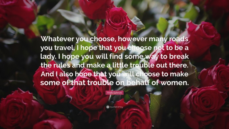 Nora Ephron Quote: “Whatever you choose, however many roads you travel, I hope that you choose not to be a lady. I hope you will find some way to break the rules and make a little trouble out there. And I also hope that you will choose to make some of that trouble on behalf of women.”