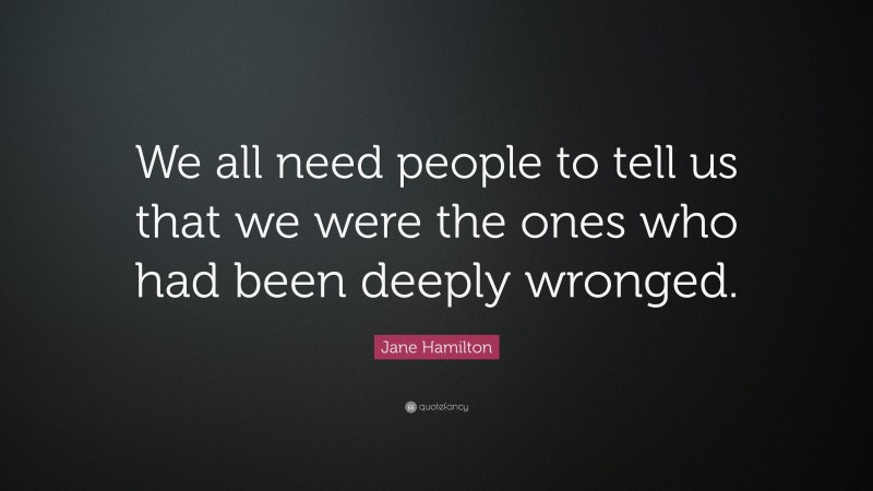 Jane Hamilton Quote: “We all need people to tell us that we were the ones who had been deeply wronged.”