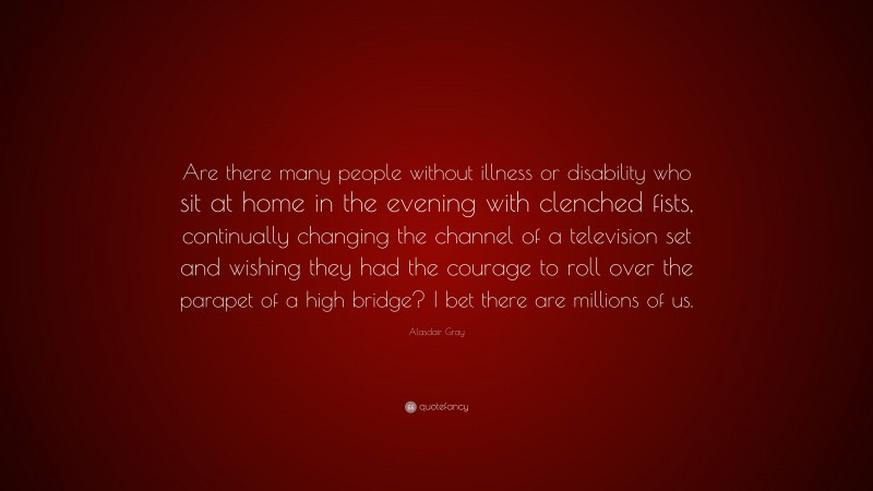 Alasdair Gray Quote: “Are there many people without illness or disability who sit at home in the evening with clenched fists, continually changing the channel of a television set and wishing they had the courage to roll over the parapet of a high bridge? I bet there are millions of us.”